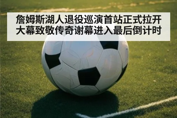 詹姆斯湖人退役巡演首站正式拉开大幕致敬传奇谢幕进入最后倒计时